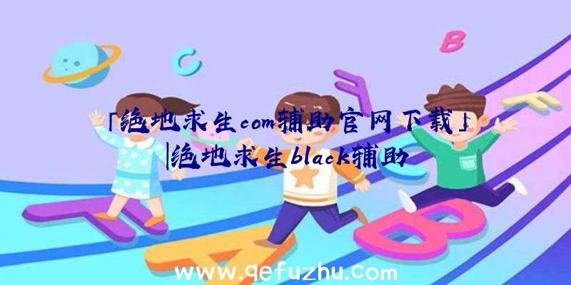 「绝地求生com辅助官网下载」|绝地求生black辅助